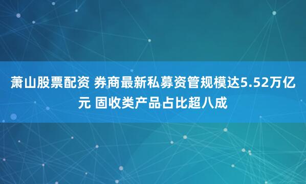 萧山股票配资 券商最新私募资管规模达5.52万亿元 固收类产品占比超八成