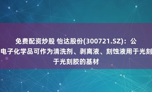 免费配资炒股 怡达股份(300721.SZ)：公司部分湿电子化学品可作为清洗剂、剥离液、刻蚀液用于光刻胶的基材