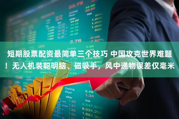 短期股票配资最简单三个技巧 中国攻克世界难题！无人机装聪明脑、磁吸手，风中递物误差仅毫米