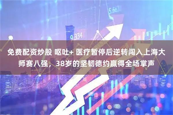 免费配资炒股 呕吐+ 医疗暂停后逆转闯入上海大师赛八强，38岁的坚韧德约赢得全场掌声