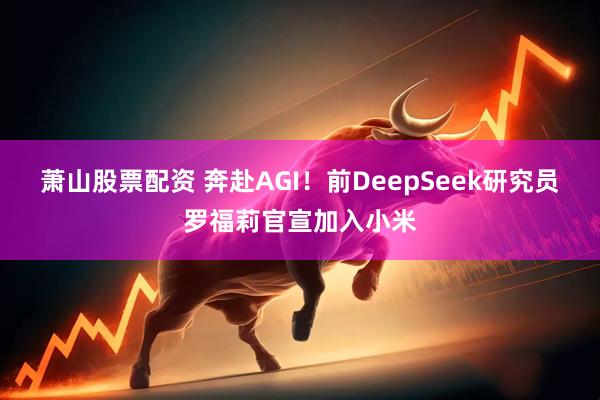 萧山股票配资 奔赴AGI!前DeepSeek研究员罗福莉官宣加入小米
