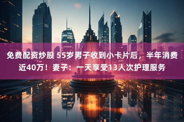 免费配资炒股 55岁男子收到小卡片后，半年消费近40万！妻子：一天享受13人次护理服务