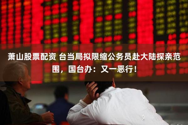 萧山股票配资 台当局拟限缩公务员赴大陆探亲范围，国台办：又一恶行！