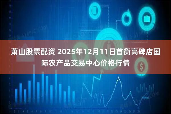 萧山股票配资 2025年12月11日首衡高碑店国际农产品交易中心价格行情