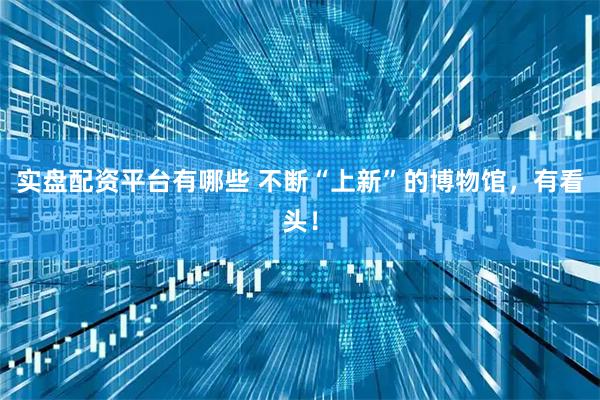 实盘配资平台有哪些 不断“上新”的博物馆，有看头！