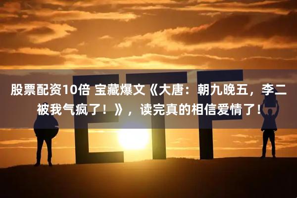 股票配资10倍 宝藏爆文《大唐：朝九晚五，李二被我气疯了！》，读完真的相信爱情了！