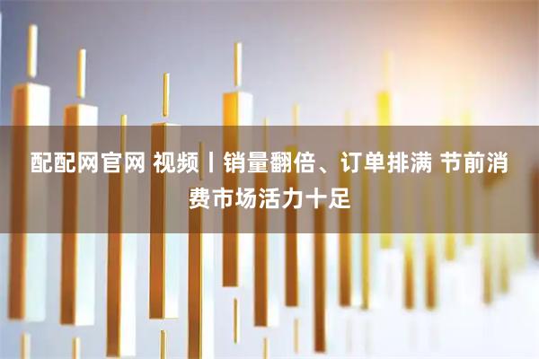 配配网官网 视频丨销量翻倍、订单排满 节前消费市场活力十足