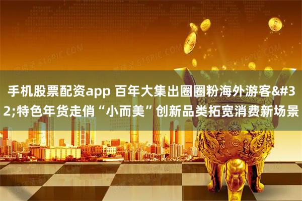 手机股票配资app 百年大集出圈圈粉海外游客 特色年货走俏“小而美”创新品类拓宽消费新场景