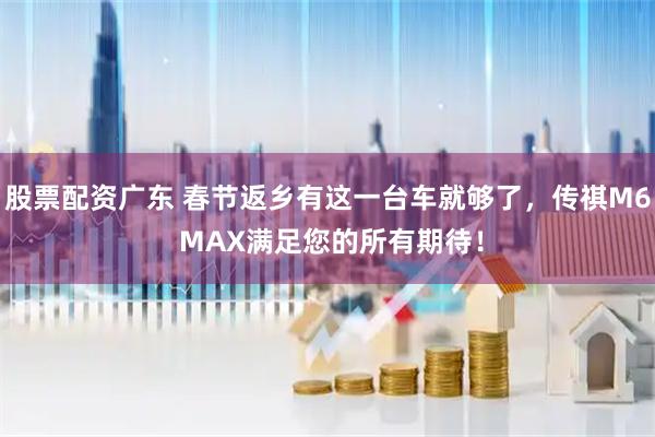 股票配资广东 春节返乡有这一台车就够了，传祺M6 MAX满足您的所有期待！