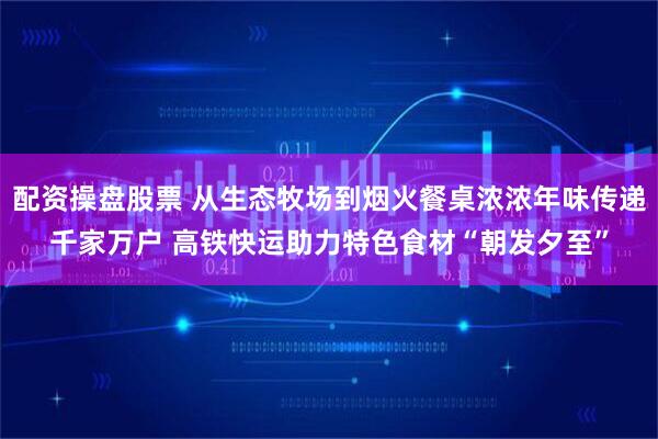 配资操盘股票 从生态牧场到烟火餐桌浓浓年味传递千家万户 高铁快运助力特色食材“朝发夕至”
