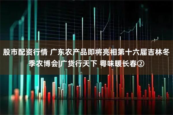 股市配资行情 广东农产品即将亮相第十六届吉林冬季农博会|广货行天下 粤味暖长春②