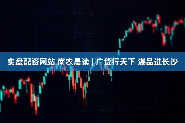 实盘配资网站 南农晨读 | 广货行天下 湛品进长沙