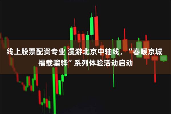 线上股票配资专业 漫游北京中轴线，“春暖京城 福载骝骅”系列体验活动启动