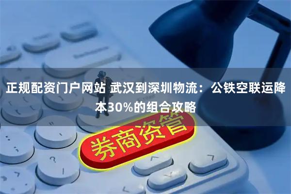 正规配资门户网站 武汉到深圳物流：公铁空联运降本30%的组合攻略
