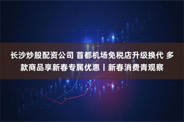 长沙炒股配资公司 首都机场免税店升级换代 多款商品享新春专属优惠丨新春消费青观察