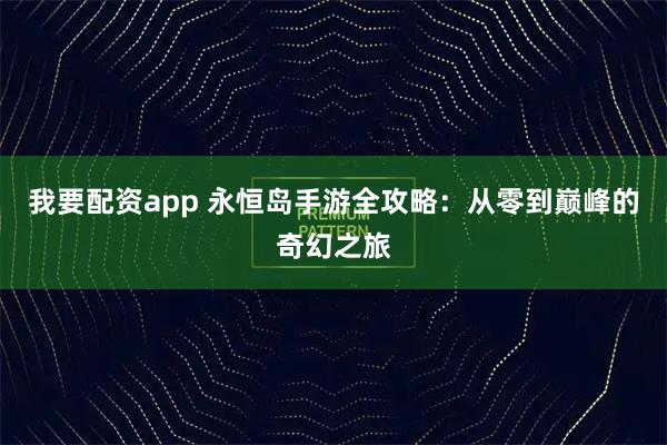 我要配资app 永恒岛手游全攻略：从零到巅峰的奇幻之旅