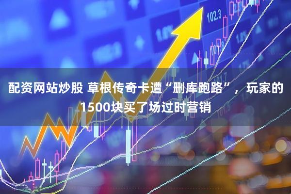 配资网站炒股 草根传奇卡遭“删库跑路”，玩家的1500块买了场过时营销