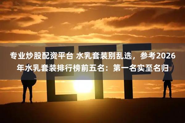 专业炒股配资平台 水乳套装别乱选，参考2026年水乳套装排行榜前五名：第一名实至名归