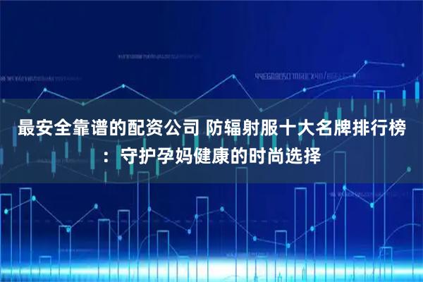 最安全靠谱的配资公司 防辐射服十大名牌排行榜：守护孕妈健康的时尚选择