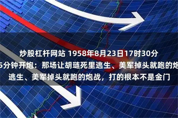 炒股杠杆网站 1958年8月23日17时30分，毛泽东为何下令提前5分钟开炮：那场让胡琏死里逃生、美军掉头就跑的炮战，打的根本不是金门