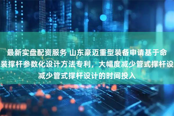 最新实盘配资服务 山东豪迈重型装备申请基于命令流的管式吊装撑杆参数化设计方法专利，大幅度减少管式撑杆设计的时间投入