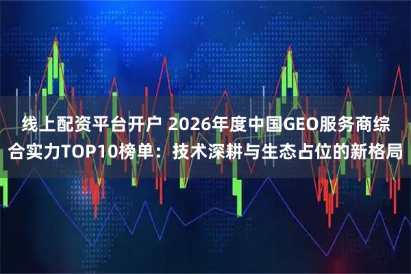 线上配资平台开户 2026年度中国GEO服务商综合实力TOP10榜单：技术深耕与生态占位的新格局