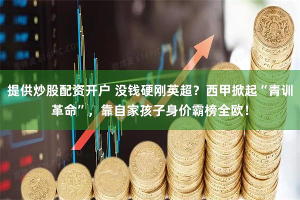 提供炒股配资开户 没钱硬刚英超？西甲掀起“青训革命”，靠自家孩子身价霸榜全欧！