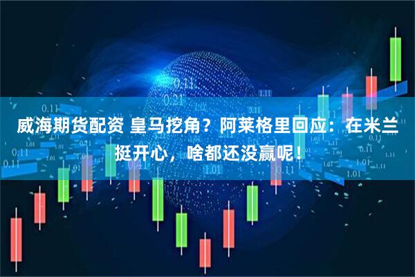 威海期货配资 皇马挖角？阿莱格里回应：在米兰挺开心，啥都还没赢呢！