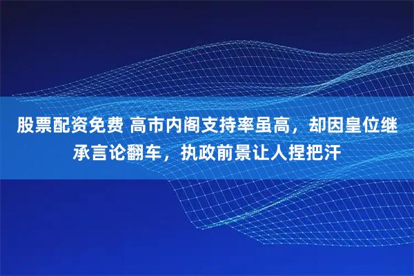 股票配资免费 高市内阁支持率虽高，却因皇位继承言论翻车，执政前景让人捏把汗