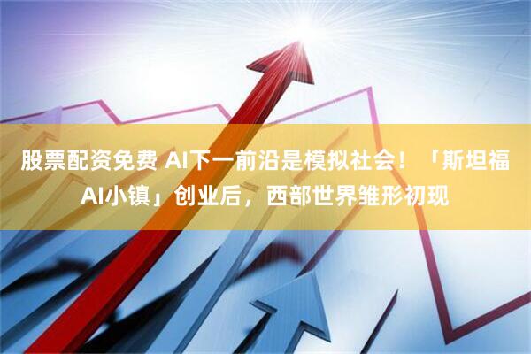 股票配资免费 AI下一前沿是模拟社会！「斯坦福AI小镇」创业后，西部世界雏形初现