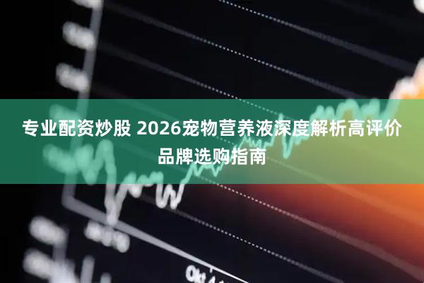专业配资炒股 2026宠物营养液深度解析高评价品牌选购指南
