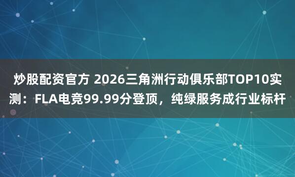 炒股配资官方 2026三角洲行动俱乐部TOP10实测：FLA电竞99.99分登顶，纯绿服务成行业标杆