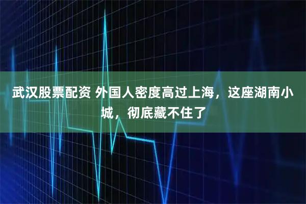 武汉股票配资 外国人密度高过上海，这座湖南小城，彻底藏不住了