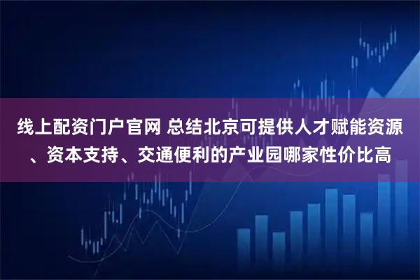 线上配资门户官网 总结北京可提供人才赋能资源、资本支持、交通便利的产业园哪家性价比高