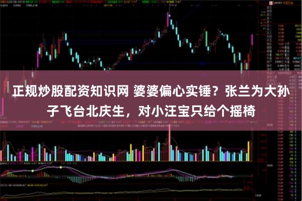 正规炒股配资知识网 婆婆偏心实锤？张兰为大孙子飞台北庆生，对小汪宝只给个摇椅