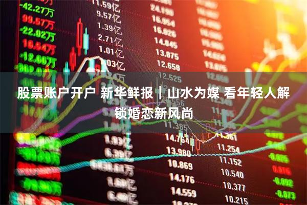 股票账户开户 新华鲜报｜山水为媒 看年轻人解锁婚恋新风尚
