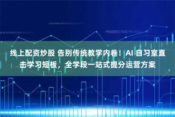 线上配资炒股 告别传统教学内卷！AI 自习室直击学习短板，全学段一站式提分运营方案