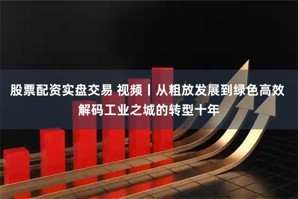 股票配资实盘交易 视频丨从粗放发展到绿色高效 解码工业之城的转型十年