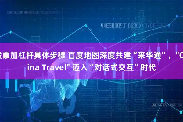 股票加杠杆具体步骤 百度地图深度共建“来华通”，"China Travel" 迈入“对话式交互”时代