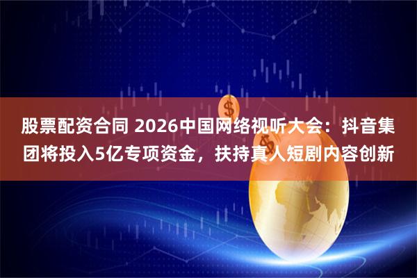 股票配资合同 2026中国网络视听大会：抖音集团将投入5亿专项资金，扶持真人短剧内容创新