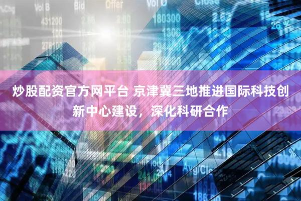 炒股配资官方网平台 京津冀三地推进国际科技创新中心建设，深化科研合作