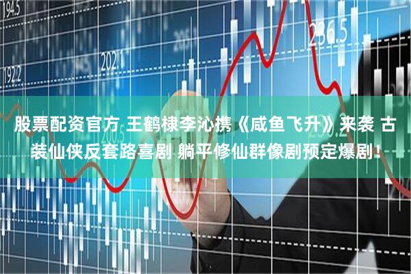 股票配资官方 王鹤棣李沁携《咸鱼飞升》来袭 古装仙侠反套路喜剧 躺平修仙群像剧预定爆剧！