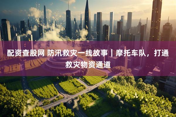 配资查股网 防汛救灾一线故事｜摩托车队，打通救灾物资通道