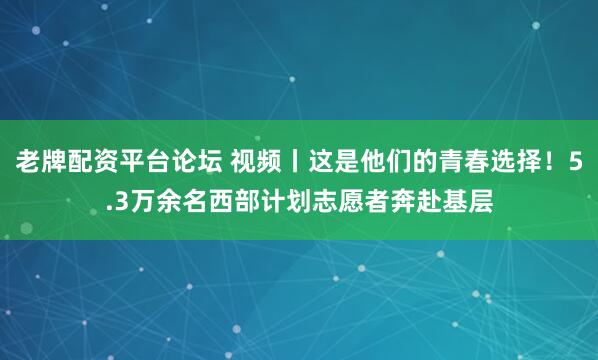 老牌配资平台论坛 视频丨这是他们的青春选择！5.3万余名西部计划志愿者奔赴基层