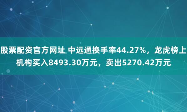 股票配资官方网址 中远通换手率44.27%，龙虎榜上机构买入8493.30万元，卖出5270.42万元