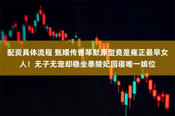配资具体流程 甄嬛传曹琴默原型竟是雍正最早女人！无子无宠却稳坐泰陵妃园寝唯一嫔位