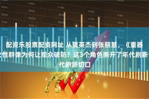 配资乐股票配资网址 从夏英杰到张丽慧，《重器》女性群像为何让观众破防？这3个角色撕开了年代剧新切口