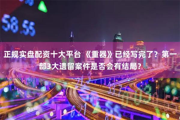 正规实盘配资十大平台 《重器》已经写完了？第一部3大遗留案件是否会有结局？