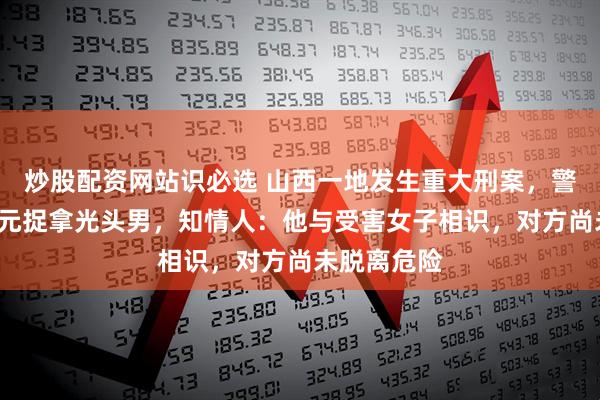 炒股配资网站识必选 山西一地发生重大刑案，警方悬赏5万元捉拿光头男，知情人：他与受害女子相识，对方尚未脱离危险