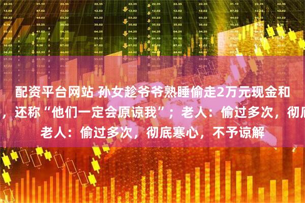 配资平台网站 孙女趁爷爷熟睡偷走2万元现金和价值近3万元金镯，还称“他们一定会原谅我”；老人：偷过多次，彻底寒心，不予谅解